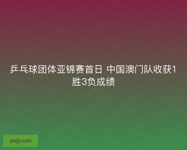 乒乓球团体亚锦赛首日 中国澳门队收获1胜3负成绩