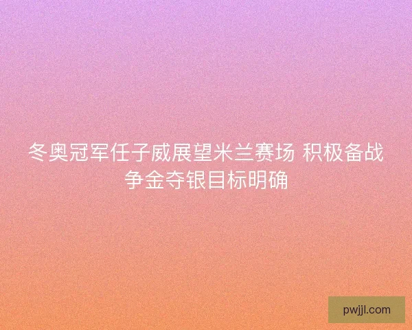 冬奥冠军任子威展望米兰赛场 积极备战争金夺银目标明确