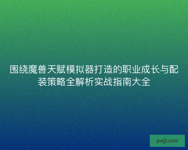 围绕魔兽天赋模拟器打造的职业成长与配装策略全解析实战指南大全