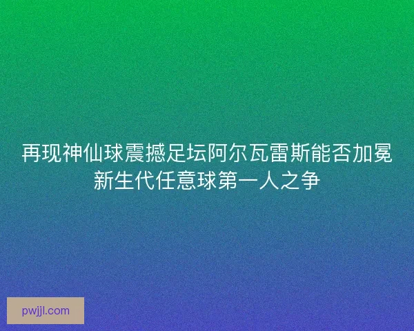 再现神仙球震撼足坛阿尔瓦雷斯能否加冕新生代任意球第一人之争 再现神仙球震撼足坛阿尔瓦雷斯能否加冕新生代任意球第一人之争