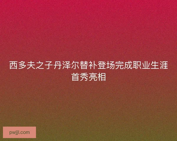 西多夫之子丹泽尔替补登场完成职业生涯首秀亮相 西多夫之子丹泽尔替补登场完成职业生涯首秀亮相
