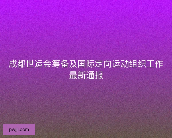 成都世运会筹备及国际定向运动组织工作最新通报