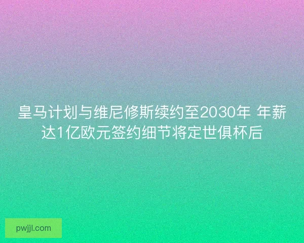 皇马计划与维尼修斯续约至2030年 年薪达1亿欧元签约细节将定世俱杯后 皇马计划与维尼修斯续约至2030年 年薪达1亿欧元签约细节将定世俱杯后