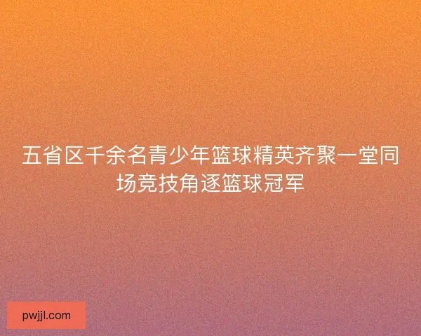 五省区千余名青少年篮球精英齐聚一堂同场竞技角逐篮球冠军