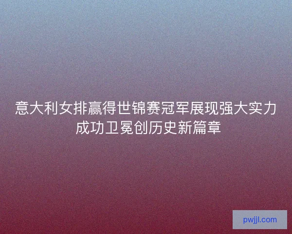 意大利女排赢得世锦赛冠军展现强大实力 成功卫冕创历史新篇章