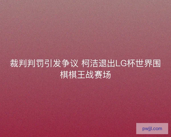 裁判判罚引发争议 柯洁退出LG杯世界围棋棋王战赛场